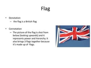 Flag
• Denotation
– the flag is a British flag
• Connotation
– The picture of the flag is shot from
below (looking upwards) and it
represents power and hierarchy. It
also brings 3 flags together because
it’s made up of flags.
 