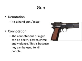 Gun
• Denotation
– It’s a hand gun / pistol
• Connotation
– The connotations of a gun
can be death, power, crime
and violence. This is because
hey can be used to kill
people.
 
