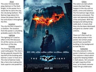 Colors
The colors are dark which
means that bad things
happen in the city such as
death, crime and violence.
The fire batman logo shows
dominance and power. The
color red represents blood,
crime and power. With the
background setting being
really dark, it means that
they city has been destroyed
and gone to a darker color
scheme.
Props
There isn’t that much to
show about props in this
poster, but certain props
would have caused the
building in the background
to look like it is.
Costumes
The only costume in this
poster is batman's costume.
The costume is black which
is good for keeping hidden
in dark places. He’s around
at night majority of the
time, so his black costume
helps him go undercover.
Actor
The actor Christian Bale
plays Batman in The Dark
Knight. In this poster he is
stood like he owns the city,
the city being Gotham. The
Batman logo above him
shows the power that he
has and shows it throughout
the film.
Location
The city the film is based in
is Gotham. The location
from the poster is a building
probably used in the film.
Lighting
The lighting isn’t used as
often in this film because
it’s all the scenes are at the
late hours of the day.
Framing
The framing in this poster is
used really good. The shot is
facing upwards towards the
top half of the building with
batman / actor in front of it.
The shot of batman looks
like a hero shot making him
look superior and powerful.
 