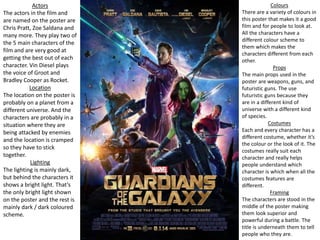Colours
There are a variety of colours in
this poster that makes it a good
film and for people to look at.
All the characters have a
different colour scheme to
them which makes the
characters different from each
other.
Props
The main props used in the
poster are weapons, guns, and
futuristic guns. The use
futuristic guns because they
are in a different kind of
universe with a different kind
of species.
Costumes
Each and every character has a
different costume, whether it’s
the colour or the look of it. The
costumes really suit each
character and really helps
people understand which
character is which when all the
costumes features are
different.
Framing
The characters are stood in the
middle of the poster making
them look superior and
powerful during a battle. The
title is underneath them to tell
people who they are.
Actors
The actors in the film and
are named on the poster are
Chris Pratt, Zoe Saldana and
many more. They play two of
the 5 main characters of the
film and are very good at
getting the best out of each
character. Vin Diesel plays
the voice of Groot and
Bradley Cooper as Rocket.
Location
The location on the poster is
probably on a planet from a
different universe. And the
characters are probably in a
situation where they are
being attacked by enemies
and the location is cramped
so they have to stick
together.
Lighting
The lighting is mainly dark,
but behind the characters it
shows a bright light. That’s
the only bright light shown
on the poster and the rest is
mainly dark / dark coloured
scheme.
 