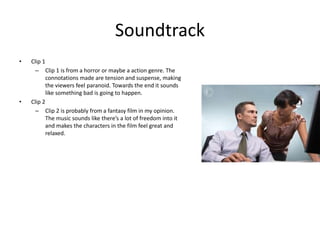 Soundtrack
• Clip 1
– Clip 1 is from a horror or maybe a action genre. The
connotations made are tension and suspense, making
the viewers feel paranoid. Towards the end it sounds
like something bad is going to happen.
• Clip 2
– Clip 2 is probably from a fantasy film in my opinion.
The music sounds like there’s a lot of freedom into it
and makes the characters in the film feel great and
relaxed.
 