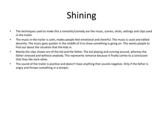 Shining
• The techniques used to make this a romantic/comedy are the music, scenes, shots, settings and clips used
in the trailer.
• The music in the trailer is calm, makes people feel emotional and cheerful. The music is used and edited
decently. The music goes quieter in the middle of it to show something is going on. This wants people to
find out about the situation that the kids in.
• Mainly the clips shown are of the kid and the father. The kid playing and running around, whereas the
father stressed and without anybody. This represents romance because it finally comes to a conclusion
that they like each other.
• The sound of the trailer is positive and doesn’t have anything that sounds negative. Only if the father is
angry and throws something in a temper.
 
