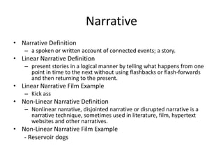 Narrative
• Narrative Definition
– a spoken or written account of connected events; a story.
• Linear Narrative Definition
– present stories in a logical manner by telling what happens from one
point in time to the next without using flashbacks or flash-forwards
and then returning to the present.
• Linear Narrative Film Example
– Kick ass
• Non-Linear Narrative Definition
– Nonlinear narrative, disjointed narrative or disrupted narrative is a
narrative technique, sometimes used in literature, film, hypertext
websites and other narratives.
• Non-Linear Narrative Film Example
- Reservoir dogs
 