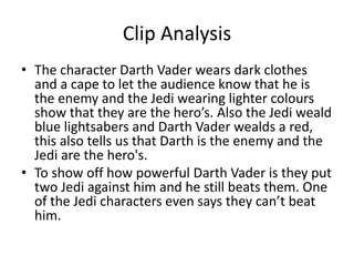 Clip Analysis
• The character Darth Vader wears dark clothes
and a cape to let the audience know that he is
the enemy and the Jedi wearing lighter colours
show that they are the hero’s. Also the Jedi weald
blue lightsabers and Darth Vader wealds a red,
this also tells us that Darth is the enemy and the
Jedi are the hero's.
• To show off how powerful Darth Vader is they put
two Jedi against him and he still beats them. One
of the Jedi characters even says they can’t beat
him.
 