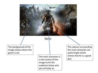 The background of the
image shows where the
game is set.
The main character is
in the centre of the
image to let the
audience know who
you will play as.
The colours surrounding
the main character are
quite bright which
shows that he is a good
guy.
Skyrim
 