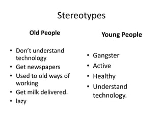 Stereotypes
Old People
• Don’t understand
technology
• Get newspapers
• Used to old ways of
working
• Get milk delivered.
• lazy
Young People
• Gangster
• Active
• Healthy
• Understand
technology.
 