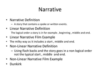 Narrative
• Narrative Definition
– A story that contains a spoke or written events.
• Linear Narrative Definition
The logical order a story is in for example , beginning , middle and end.
• Linear Narrative Film Example
• The milky way as it includes a start , middle and end.
• Non-Linear Narrative Definition
– Using flash backs and the story goes in a non logical order
not the typical start , middle and end.
• Non-Linear Narrative Film Example
• Dunkirk
 
