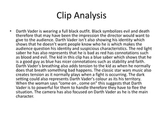 Clip Analysis
• Darth Vader is wearing a full black outfit. Black symbolizes evil and death
therefore that may have been the impression the director would want to
give to the audience. Darth Vader isn’t also showing his identity which
shows that he doesn’t want people know who he is which makes the
audience question his identity and suspicious characteristics. The red light
saber he has also represents that he is bad as red has connotations such
as blood and evil. The kid in this clip has a blue saber which shows that he
is a good guy as blue has nicer connotations such as stability and faith.
Darth Vader's breathing also adds tension to the kid as when he normally
does that breath something bad happens. The classic star wars music also
creates tension as it normally plays when a fight is occurring. The dark
setting could also represents Darth Vader's colour as its his territory.
When the woman says “come on , come on” this suggests that Darth
Vader is to powerful for them to handle therefore they have to flee the
situation. The camera has also focused on Darth Vader as he is the main
character.
 