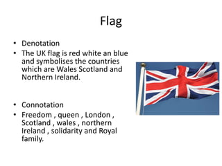 Flag
• Denotation
• The UK flag is red white an blue
and symbolises the countries
which are Wales Scotland and
Northern Ireland.
• Connotation
• Freedom , queen , London ,
Scotland , wales , northern
Ireland , solidarity and Royal
family.
 