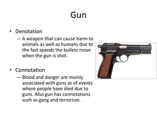 Gun
• Denotation
– A weapon that can cause harm to
animals as well as humans due to
the fast speeds the bullets move
when the gun is shot.
• Connotation
– Blood and danger are mainly
associated with guns as of events
where people have died due to
guns. Also gun has connotations
such as gang and terrorism.
 
