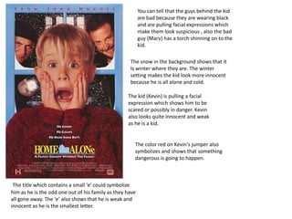 You can tell that the guys behind the kid
are bad because they are wearing black
and are pulling facial expressions which
make them look suspicious , also the bad
guy (Marv) has a torch shinning on to the
kid.
The kid (Kevin) is pulling a facial
expression which shows him to be
scared or possibly in danger. Kevin
also looks quite innocent and weak
as he is a kid.
The color red on Kevin's jumper also
symbolizes and shows that something
dangerous is going to happen.
The snow in the background shows that it
Is winter where they are. The winter
setting makes the kid look more innocent
because he is all alone and cold.
The title which contains a small ‘e’ could symbolize
him as he is the odd one out of his family as they have
all gone away. The ‘e’ also shows that he is weak and
innocent as he is the smallest letter.
 