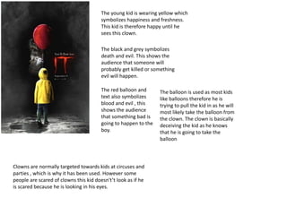 The young kid is wearing yellow which
symbolizes happiness and freshness.
This kid is therefore happy until he
sees this clown.
The balloon is used as most kids
like balloons therefore he is
trying to pull the kid in as he will
most likely take the balloon from
the clown. The clown is basically
deceiving the kid as he knows
that he is going to take the
balloon
The black and grey symbolizes
death and evil. This shows the
audience that someone will
probably get killed or something
evil will happen.
The red balloon and
text also symbolizes
blood and evil , this
shows the audience
that something bad is
going to happen to the
boy.
Clowns are normally targeted towards kids at circuses and
parties , which is why it has been used. However some
people are scared of clowns this kid doesn't’t look as if he
is scared because he is looking in his eyes.
 