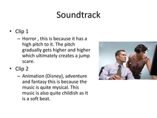 Soundtrack
• Clip 1
– Horror , this is because it has a
high pitch to it. The pitch
gradually gets higher and higher
which ultimately creates a jump
scare.
• Clip 2
– Animation (Disney), adventure
and fantasy this is because the
music is quite mysical. This
music is also quite childish as It
is a soft beat.
 