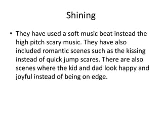 Shining
• They have used a soft music beat instead the
high pitch scary music. They have also
included romantic scenes such as the kissing
instead of quick jump scares. There are also
scenes where the kid and dad look happy and
joyful instead of being on edge.
 