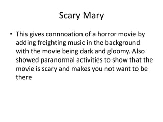 Scary Mary
• This gives connnoation of a horror movie by
adding freighting music in the background
with the movie being dark and gloomy. Also
showed paranormal activities to show that the
movie is scary and makes you not want to be
there
 