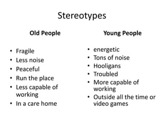 Stereotypes
Old People
• Fragile
• Less noise
• Peaceful
• Run the place
• Less capable of
working
• In a care home
Young People
• energetic
• Tons of noise
• Hooligans
• Troubled
• More capable of
working
• Outside all the time or
video games
 