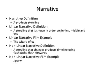 Narrative
• Narrative Definition
– A products storyline
• Linear Narrative Definition
– A storyline that is shown in order beginning, middle and
end
• Linear Narrative Film Example
– The wizard of oz
• Non-Linear Narrative Definition
– A storyline that changes products timeline using
flashbacks, flash-forwards
• Non-Linear Narrative Film Example
– Jigsaw
 
