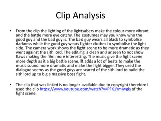 Clip Analysis
• From the clip the lighting of the lightsabers make the colour more vibrant
and the battle more eye catchy. The costumes may you know who the
good guy and the bad guy is. The bad guy wears all black to symbolise
darkness while the good guy wears lighter clothes to symbolise the light
side. The camera work shows the fight scene to be more dramatic as they
went against the sith lord. The editing is clean and unseen to not show
flaws making the film more interesting. The music give the fight scene
more depth as it a big battle scene. It adds a lot of beats to make the
music sound more dramatic and make the fight bigger. They used the
dialogue seems as the good guys are scared of the sith lord to build the
sith lord up to big a massive boss fight.
• The clip that was linked is no longer available due to copyright therefore I
used the clip https://www.youtube.com/watch?v=PFK1YmIwgls of the
fight scene.
 
