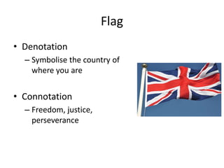 Flag
• Denotation
– Symbolise the country of
where you are
• Connotation
– Freedom, justice,
perseverance
 