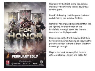 Character In the front giving the game a
medieval vibe showing that its towards a
combat game.
Rated 18 showing that the game is violent
and definitely not suitable for kids.
Name for honor giving it an insider that the
are fighting for their honor on the
battlefield making it seem like there is
teams or a multiplayer mode.
Destruction in the front showing that they
have no limits when fighting or showing the
pure destruction in front of them that they
have to go through.
Flags in the back showing that there is
different alliances to join and battle for.
 