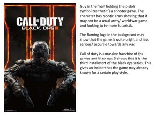 Guy in the front holding the pistols
symbolizes that it’s a shooter game. The
character has robotic arms showing that it
may not be a usual army/ world war game
and looking to be more futuristic.
The flaming logo in the background may
show that the game Is quite bright and less
serious/ accurate towards any war.
Call of duty is a massive franchise of fps
games and black ops 3 shows that it is the
third installment of the black ops series. This
gives an insider that the game may already
known for a certain play style.
 