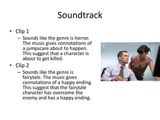 Soundtrack
• Clip 1
– Sounds like the genre is horror.
The music gives connotations of
a jumpscare about to happen.
This suggest that a character is
about to get killed.
• Clip 2
– Sounds like the genre is
fairytale. The music gives
connotations of a happy ending.
This suggest that the fairytale
character has overcome the
enemy and has a happy ending.
 