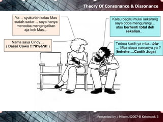 Theory Of Consonance & Dissonance Presented by : MKomUI2007-B Kelompok 3 Kalau begitu mulai sekarang saya coba mengurangi… atau  berhenti total deh sekalian …  Ya… syukurlah kalau Mas sudah sadar… saya hanya mencoba mengingatkan aja kok Mas… Terima kasih ya mba..  btw  … Mba siapa namanya ya ? ( hehehe….Cantik Juga ) Nama saya Cindy… (  Dasar Cowo   !!!*#%&*#!  ) 