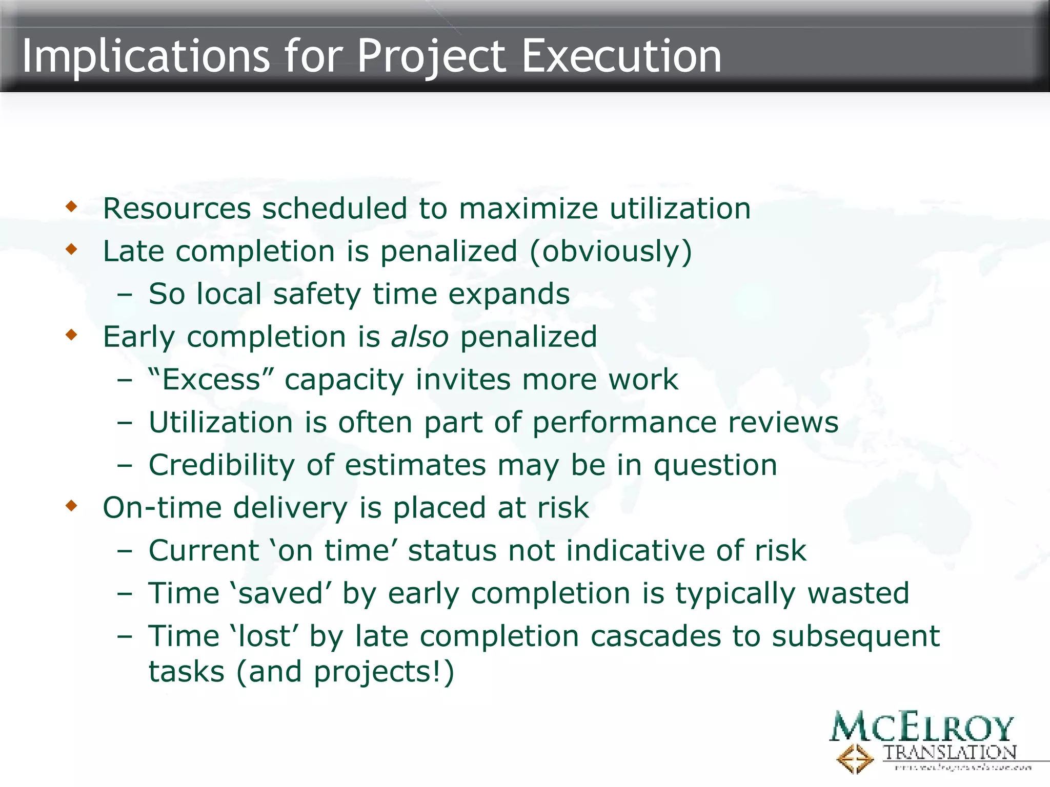 Implications for Project Execution Resources scheduled to maximize utilization Late completion is penalized (obviously) So local safety time expands  Early completion is  also  penalized “ Excess” capacity invites more work Utilization is often part of performance reviews Credibility of estimates may be in question On-time delivery is placed at risk Current ‘on time’ status not indicative of risk Time ‘saved’ by early completion is typically wasted Time ‘lost’ by late completion cascades to subsequent tasks (and projects!) 