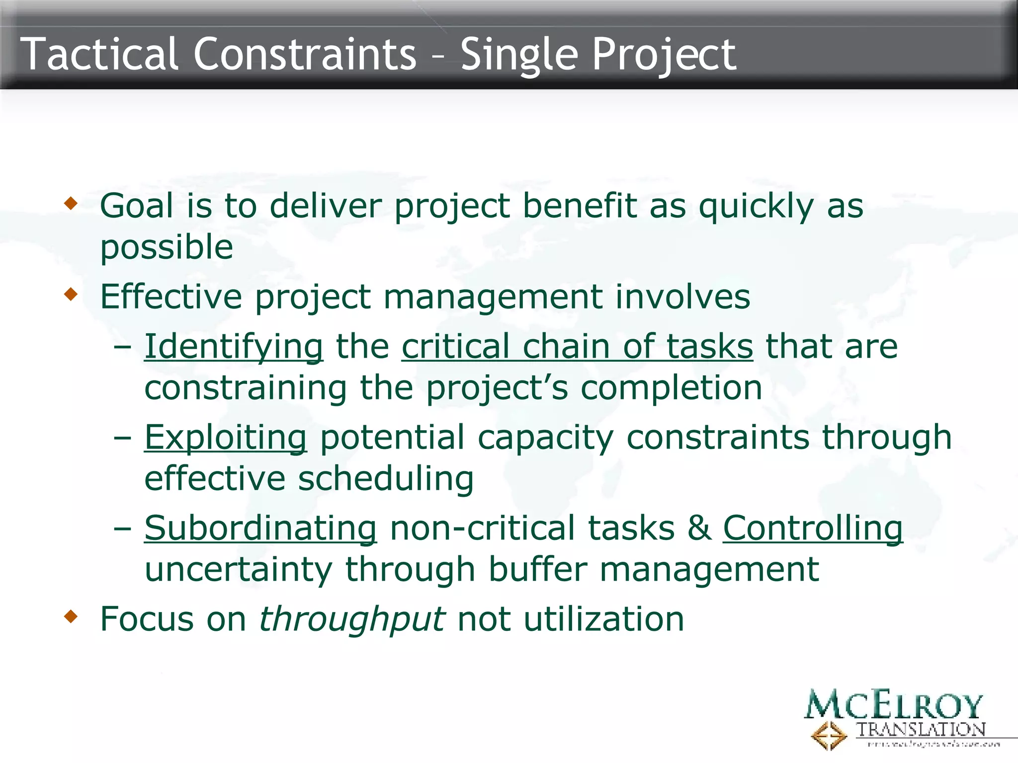 Tactical Constraints – Single Project Goal is to deliver project benefit as quickly as possible Effective project management involves  Identifying  the  critical chain of tasks  that are constraining the project’s completion Exploiting  potential capacity constraints through effective scheduling Subordinating  non-critical tasks &  Controlling  uncertainty through buffer management Focus on  throughput  not utilization 