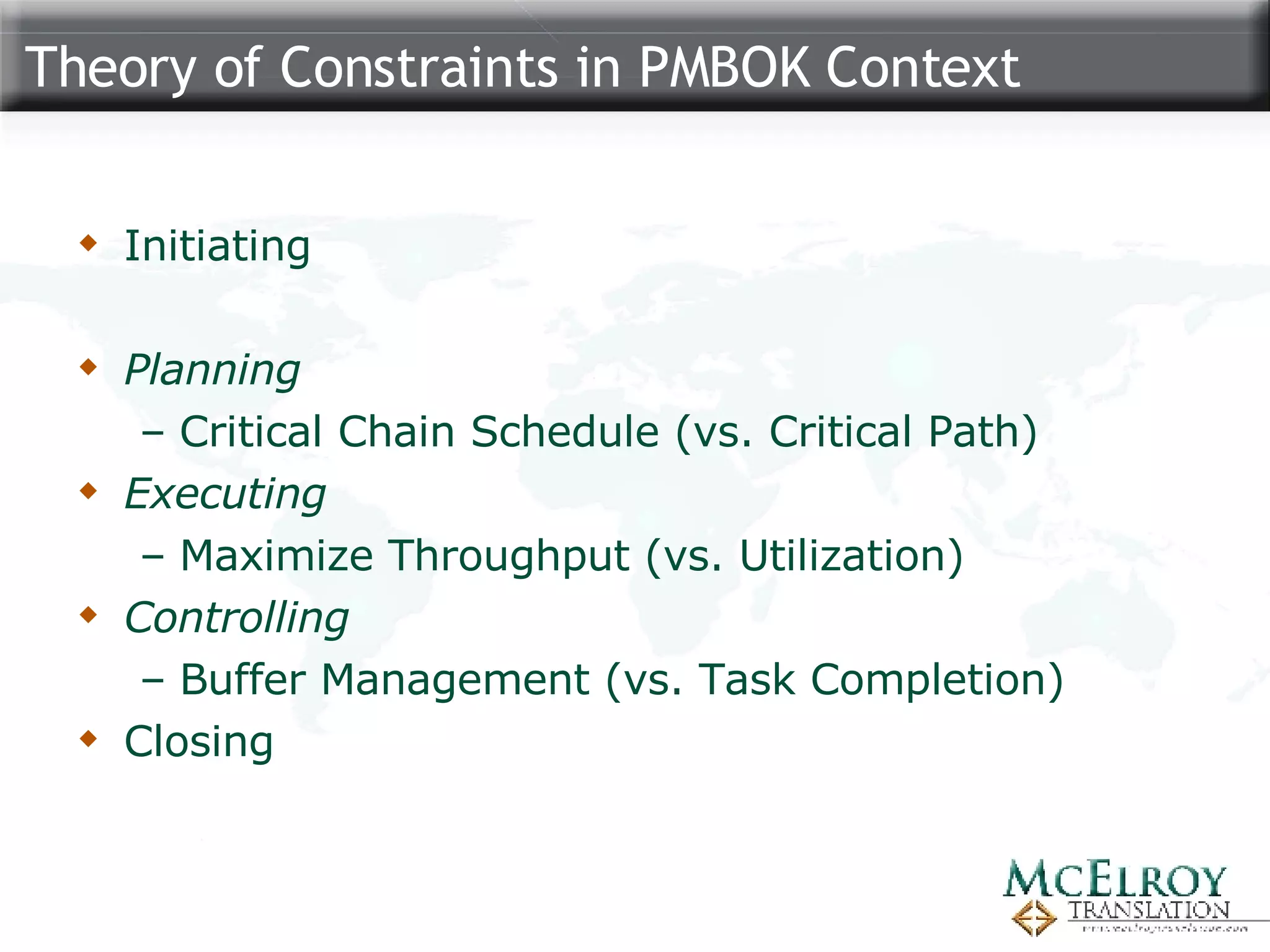 Theory of Constraints in PMBOK Context Initiating Planning Critical Chain Schedule (vs. Critical Path) Executing Maximize Throughput (vs. Utilization) Controlling Buffer Management (vs. Task Completion) Closing 
