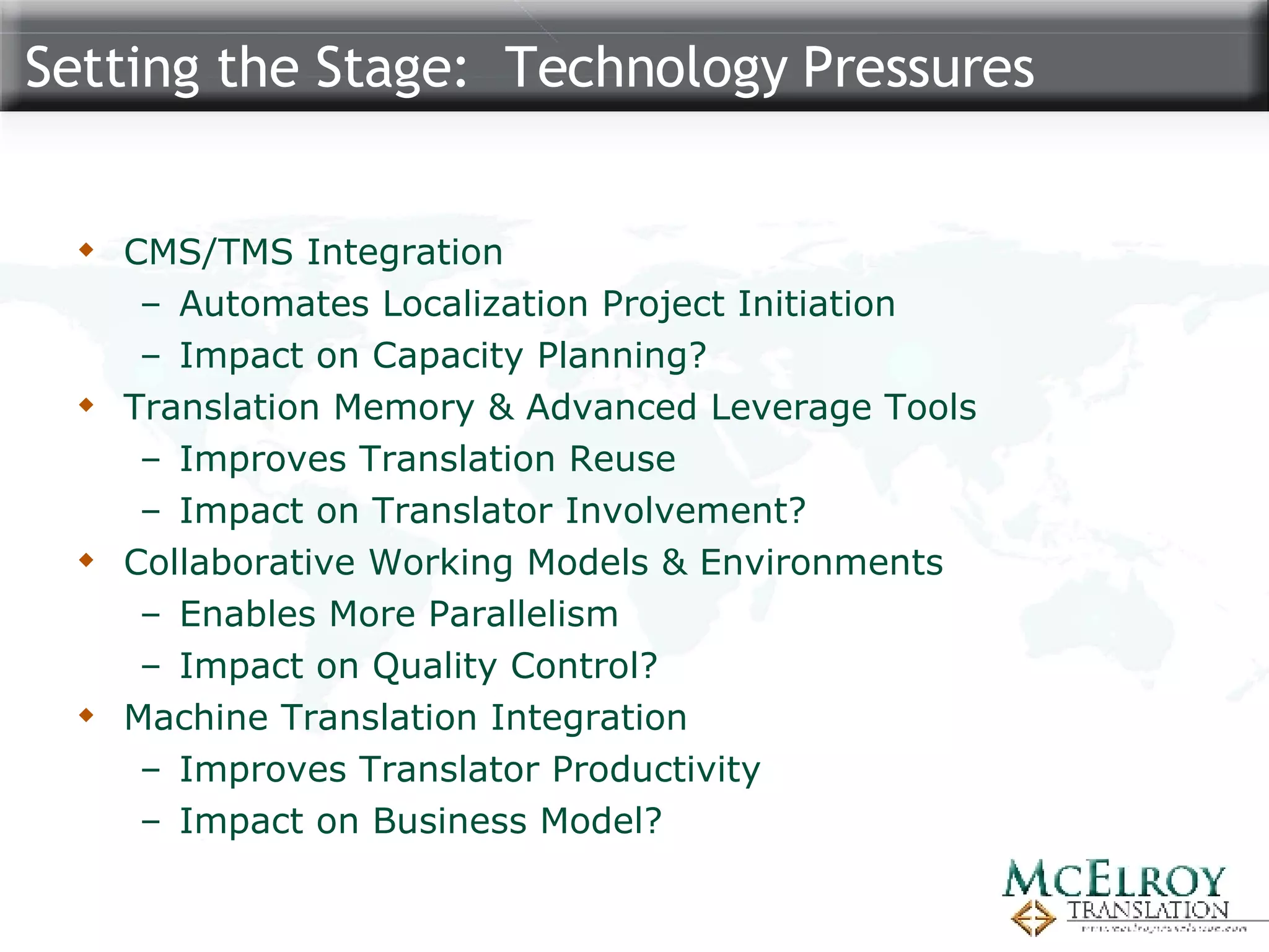 Setting the Stage:  Technology Pressures CMS/TMS Integration Automates Localization Project Initiation Impact on Capacity Planning? Translation Memory & Advanced Leverage Tools Improves Translation Reuse Impact on Translator Involvement? Collaborative Working Models & Environments Enables More Parallelism Impact on Quality Control? Machine Translation Integration Improves Translator Productivity Impact on Business Model? 