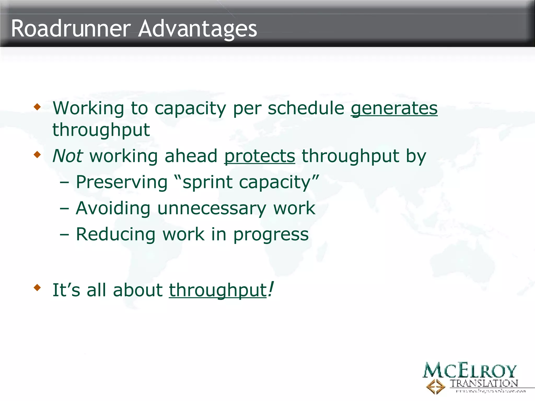 Roadrunner Advantages Working to capacity per schedule  generates  throughput Not  working ahead  protects  throughput by Preserving “sprint capacity” Avoiding unnecessary work Reducing work in progress It’s all about  throughput ! 