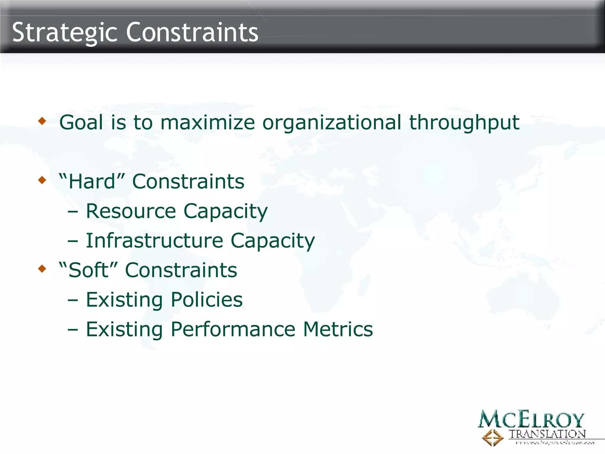 Strategic Constraints Goal is to maximize organizational throughput “Hard” Constraints Resource Capacity Infrastructure Capacity “Soft” Constraints Existing Policies Existing Performance Metrics 