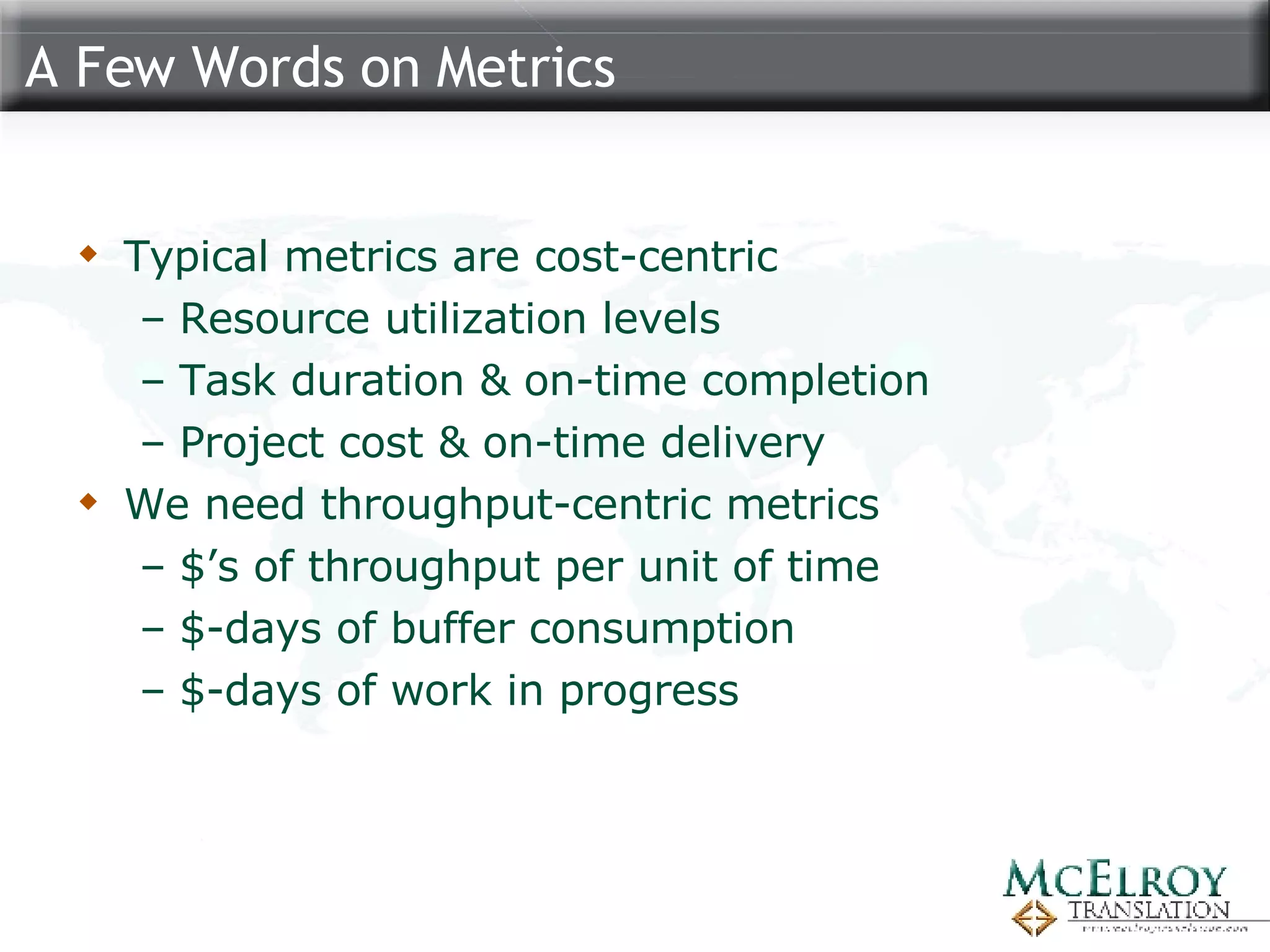 A Few Words on Metrics Typical metrics are cost-centric Resource utilization levels Task duration & on-time completion Project cost & on-time delivery We need throughput-centric metrics $’s of throughput per unit of time $-days of buffer consumption $-days of work in progress 