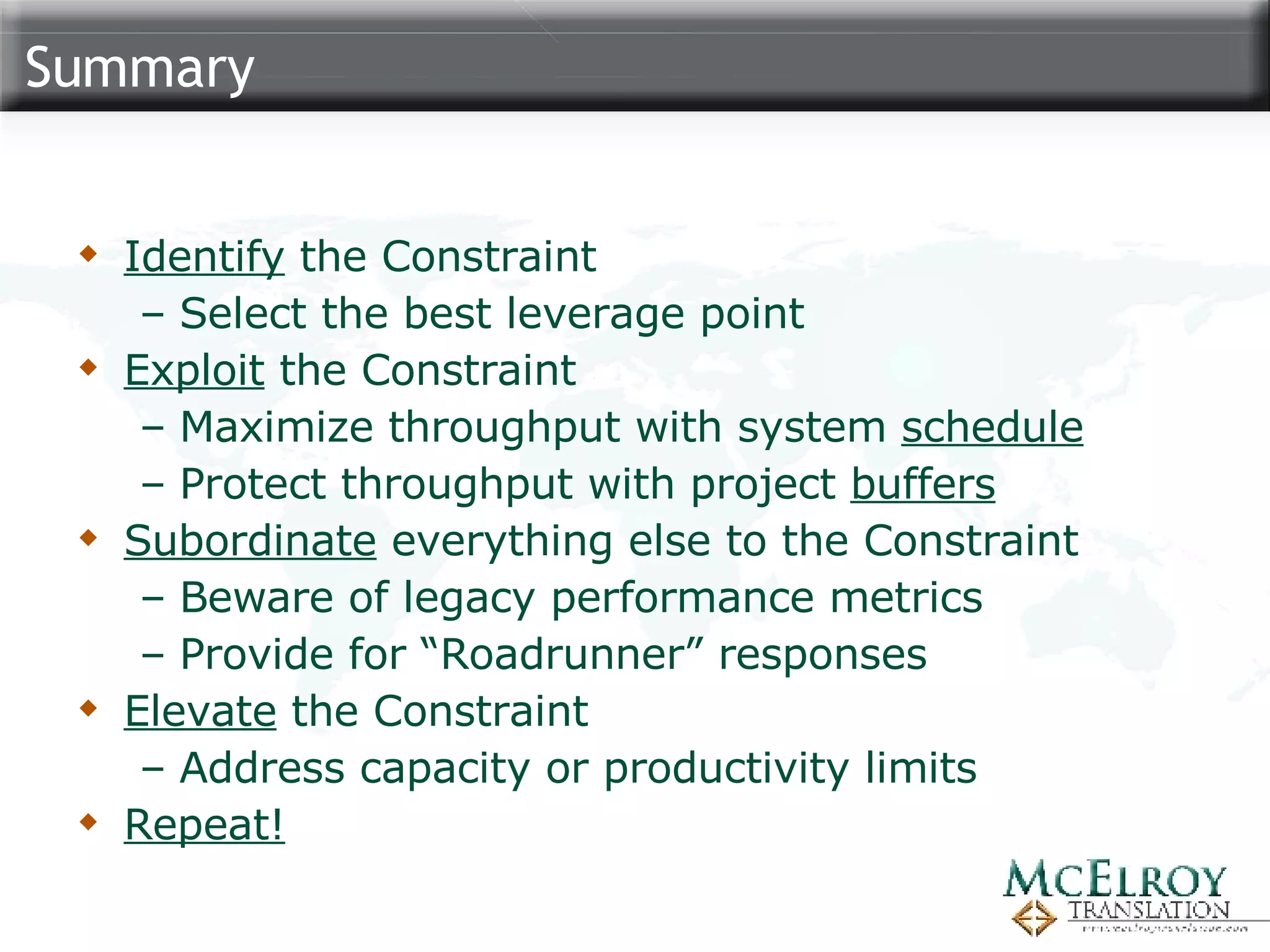 Summary Identify  the Constraint  Select the best leverage point Exploit  the Constraint Maximize throughput with system  schedule Protect throughput with project  buffers Subordinate  everything else to the Constraint Beware of legacy performance metrics Provide for “Roadrunner” responses Elevate  the Constraint Address capacity or productivity limits Repeat! 