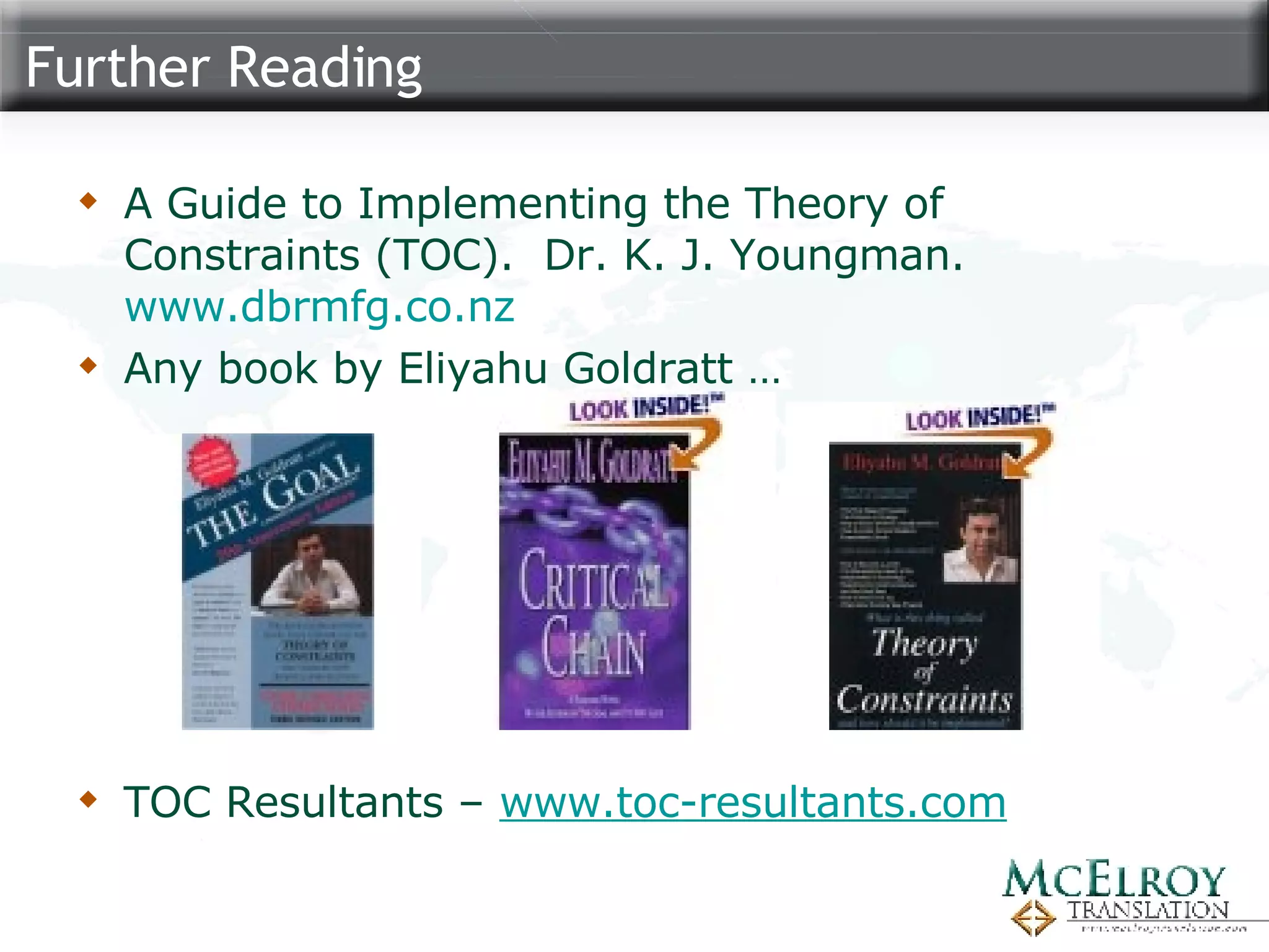 Further Reading A Guide to Implementing the Theory of Constraints (TOC).  Dr. K. J. Youngman.  www.dbrmfg.co.nz Any book by Eliyahu Goldratt … TOC Resultants –  www.toc-resultants.com 