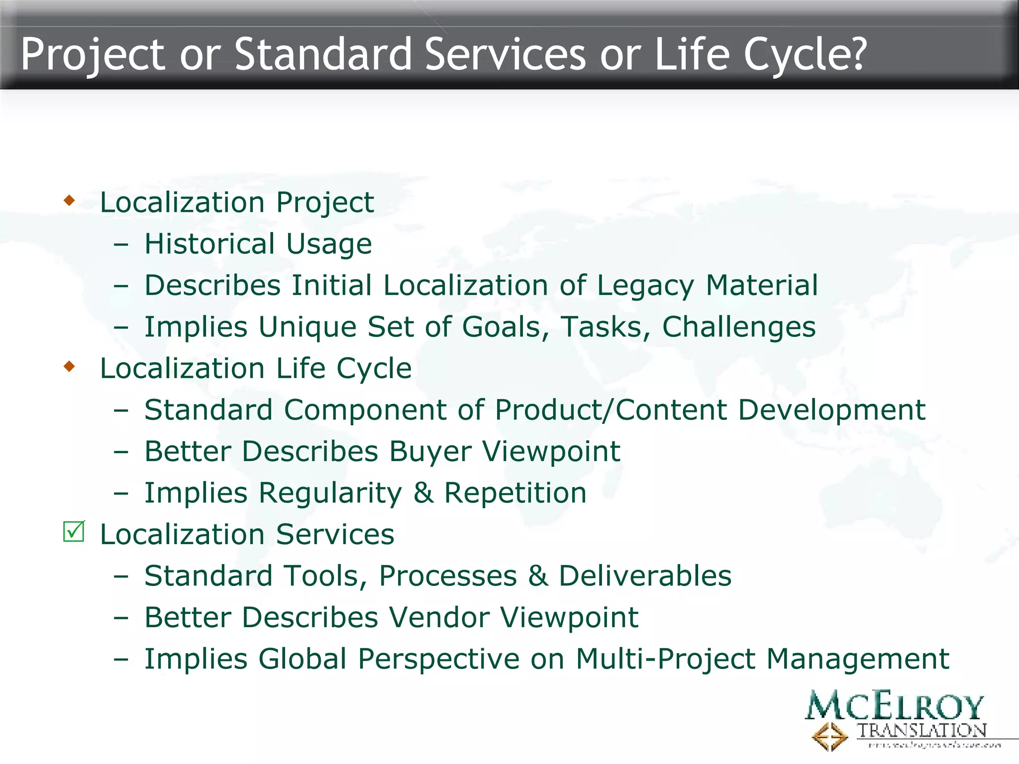Project or Standard Services or Life Cycle? Localization Project Historical Usage Describes Initial Localization of Legacy Material Implies Unique Set of Goals, Tasks, Challenges Localization Life Cycle Standard Component of Product/Content Development Better Describes Buyer Viewpoint Implies Regularity & Repetition Localization Services Standard Tools, Processes & Deliverables Better Describes Vendor Viewpoint Implies Global Perspective on Multi-Project Management 