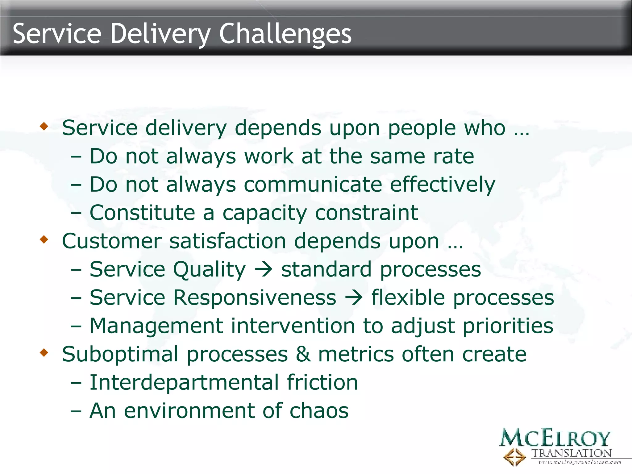 Service Delivery Challenges Service delivery depends upon people who … Do not always work at the same rate Do not always communicate effectively Constitute a capacity constraint Customer satisfaction depends upon … Service Quality    standard processes Service Responsiveness    flexible processes Management intervention to adjust priorities Suboptimal processes & metrics often create  Interdepartmental friction An environment of chaos 