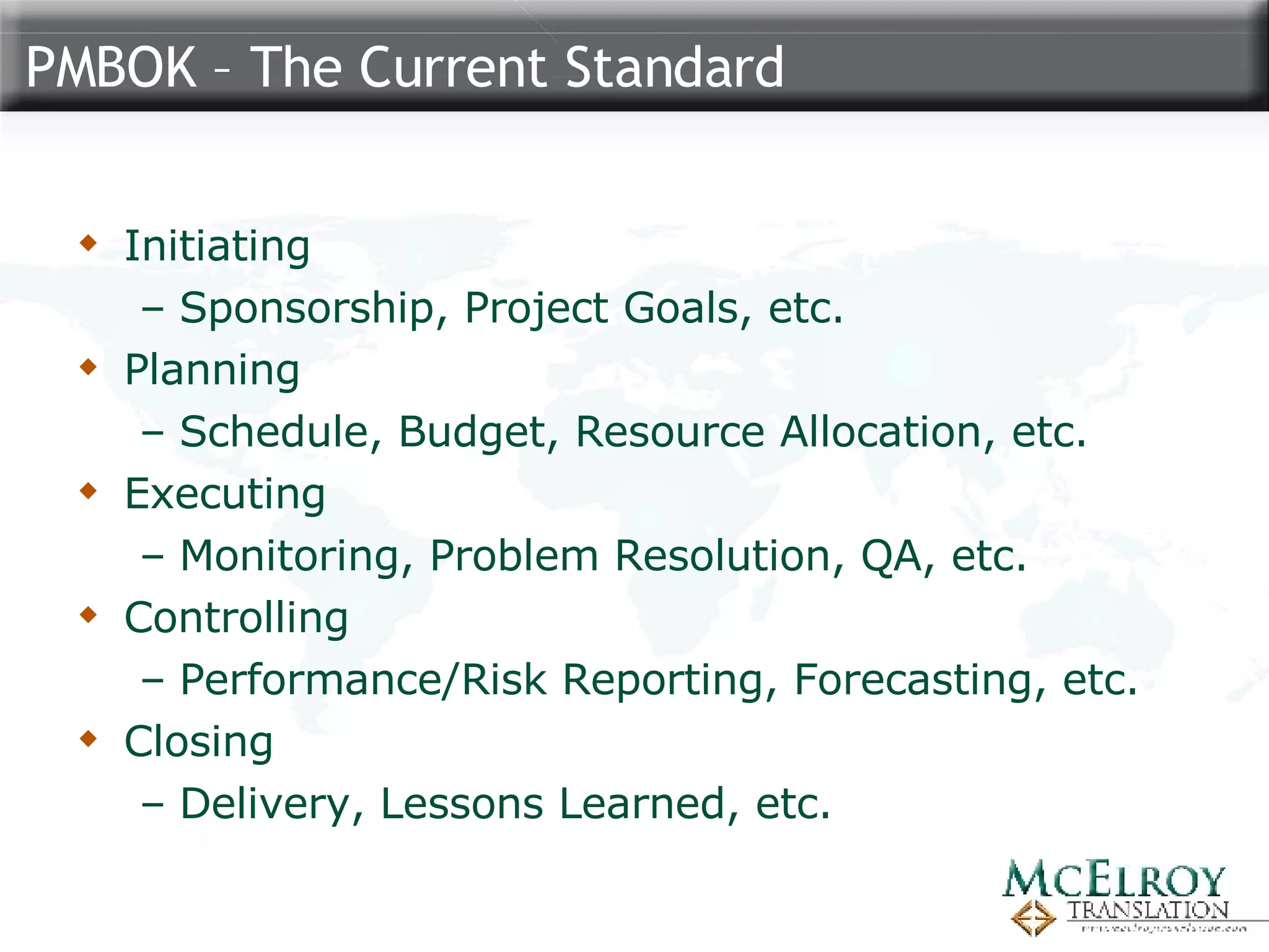PMBOK – The Current Standard Initiating Sponsorship, Project Goals, etc. Planning Schedule, Budget, Resource Allocation, etc. Executing Monitoring, Problem Resolution, QA, etc. Controlling Performance/Risk Reporting, Forecasting, etc. Closing Delivery, Lessons Learned, etc. 