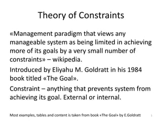 Theory of Constraints
«Management paradigm that views any
manageable system as being limited in achieving
more of its goals by a very small number of
constraints» – wikipedia.
Introduced by Eliyahu M. Goldratt in his 1984
book titled «The Goal».
Constraint – anything that prevents system from
achieving its goal. External or internal.
Most examples, tables and content is taken from book «The Goal» by E.Goldratt 1
 