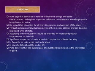 EDUCATION
 Plato says that education is related to individual beings and social
characteristics. So he gives important individual to understand knowledge which
is equivalent to virtue.
 He stated that education for all the citizens (man and women) of the state.
 Through education individual can develop their mental abilities and can become
respected units of state.
 According to him education should be provided for moral and physical
improvement of the child.
 Significance aspect of his education is to prepare the philosopher king.
 In Republic he talks about early education.
 In Laws he talks about the end of life.
 Plato believes that the highest goal of educational curriculum is the knowledge
of good.
 