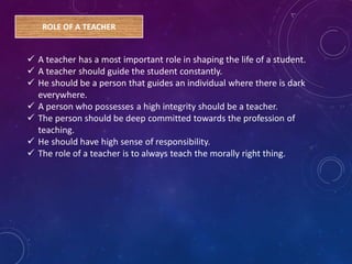 ROLE OF A TEACHER
 A teacher has a most important role in shaping the life of a student.
 A teacher should guide the student constantly.
 He should be a person that guides an individual where there is dark
everywhere.
 A person who possesses a high integrity should be a teacher.
 The person should be deep committed towards the profession of
teaching.
 He should have high sense of responsibility.
 The role of a teacher is to always teach the morally right thing.
 