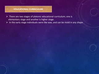 EDUCATIONAL CURRICULUM
 There are two stages of platonic educational curriculum; one is
elementary stage and another is higher stage.
 In the early stage individuals were like wax, and can be mold in any shape.
 