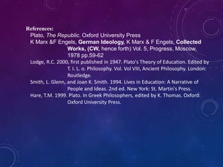 References:
Plato, The Republic. Oxford University Press
K Marx &F Engels, German Ideology, K Marx & F Engels, Collected
Works, (CW, hence forth) Vol. 5, Progress, Moscow,
1978 pp.59-62
Lodge, R.C. 2000, first published in 1947. Plato's Theory of Education. Edited by
T. I. L. o. Philosophy. Vol. Vol VIII, Ancient Philosophy. London:
Routledge.
Smith, L. Glenn, and Joan K. Smith. 1994. Lives in Education: A Narrative of
People and Ideas. 2nd ed. New York: St. Martin's Press.
Hare, T.M. 1999. Plato. In Greek Philosophers, edited by K. Thomas. Oxford:
Oxford University Press.
 