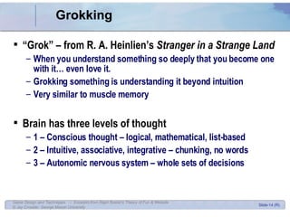 Grokking “ Grok” – from R. A. Heinlien’s  Stranger in a Strange Land When you understand something so deeply that you become one with it… even love it. Grokking something is understanding it beyond intuition Very similar to muscle memory Brain has three levels of thought 1 – Conscious thought – logical, mathematical, list-based 2 – Intuitive, associative, integrative – chunking, no words 3 – Autonomic nervous system – whole sets of decisions 