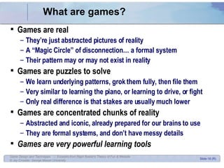 What are games? Games are real They’re just abstracted pictures of reality A “Magic Circle” of disconnection… a formal system Their pattern may or may not exist in reality Games are puzzles to solve We learn underlying patterns, grok them fully, then file them Very similar to learning the piano, or learning to drive, or fight Only real difference is that stakes are usually much lower Games are concentrated chunks of reality Abstracted and iconic, already prepared for our brains to use They are formal systems, and don’t have messy details Games are very powerful learning tools 