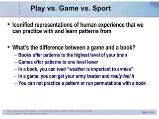Play vs. Game vs. Sport Iconified representations of human experience that we can practice with and learn patterns from What’s the difference between a game and a book? Books offer patterns to the highest level of your brain Games offer patterns to one level lower In a book, you can read “weather is important to armies” In a game, you can get your army beaten and  really feel it You can not practice a pattern or run permutations with a book 