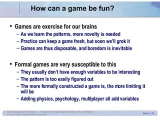How can a game be fun? Games are exercise for our brains As we learn the patterns, more novelty is needed Practice can keep a game fresh, but soon we’ll grok it Games are thus disposable, and boredom is inevitable Formal games are very susceptible to this They usually don’t have enough variables to be interesting The pattern is too easily figured out The more formally constructed a game is, the more limiting it will be Adding physics, psychology, multiplayer all add variables 