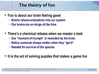 The theory of fun Fun is about our brain feeling good Brains release endorphins into our system Our brains are on drugs all the time There’s a chemical release when we master a task Our “moment of triumph” is rewarded by the brain Notice someone always smiles when they “get it” Needed for survival of the species It is the act of solving puzzles that makes a game fun 