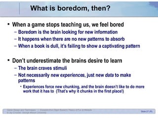 What is boredom, then? When a game stops teaching us, we feel bored Boredom is the brain looking for new information It happens when there are no new patterns to absorb When a book is dull, it’s failing to show a captivating pattern Don’t underestimate the brains desire to learn The brain craves stimuli Not necessarily new  experiences , just new  data  to make patterns Experiences force new chunking, and the brain doesn’t like to do more work that it has to  (That’s why it chunks in the first place!) 